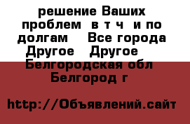 решение Ваших проблем (в т.ч. и по долгам) - Все города Другое » Другое   . Белгородская обл.,Белгород г.